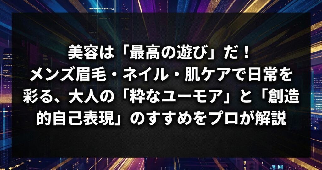美容は「最高の遊び」だ！メンズ眉毛・ネイル・肌ケアで日常を彩る、大人の「粋なユーモア」と「創造的自己表現」のすすめをプロが解説